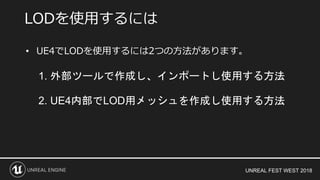 UNREAL FEST WEST 2018
• UE4でLODを使用するには2つの方法があります。
1. 外部ツールで作成し、インポートし使用する方法
2. UE4内部でLOD用メッシュを作成し使用する方法
LODを使用するには
 