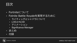 UNREAL FEST WEST 2018
• Fortniteについて
• Fotnite Battle Royaleを実現するために
• ライティングとシャドウについて
• LODとHLOD
• アニメーション
• Significance Manager
• まとめ
• 付録
目次
 