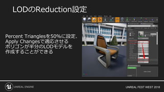 UNREAL FEST WEST 2018
LODのReduction設定
Percent Trianglesを50％に設定、
Apply Changesで適応させる
ポリゴンが半分のLODモデルを
作成することができる
 