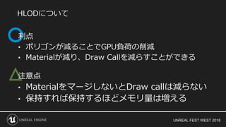 UNREAL FEST WEST 2018
△
利点
• ポリゴンが減ることでGPU負荷の削減
• Materialが減り、Draw Callを減らすことができる
注意点
• MaterialをマージしないとDraw callは減らない
• 保持すれば保持するほどメモリ量は増える
HLODについて
 