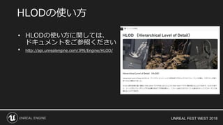 UNREAL FEST WEST 2018
• HLODの使い方に関しては、
ドキュメントをご参照ください
• http://api.unrealengine.com/JPN/Engine/HLOD/
HLODの使い方
 