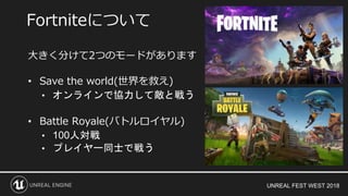 UNREAL FEST WEST 2018
大きく分けて2つのモードがあります
• Save the world(世界を救え)
• オンラインで協力して敵と戦う
• Battle Royale(バトルロイヤル)
• 100人対戦
• プレイヤー同士で戦う
Fortniteについて
 