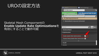 UNREAL FEST WEST 2018
Skeletal Mesh Compornentの
Enable Update Rate Optimizationsを
有効にすることで動作可能
UROの設定方法
 