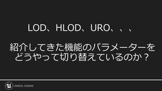 LOD、HLOD、URO、、、
紹介してきた機能のパラメーターを
どうやって切り替えているのか？
 