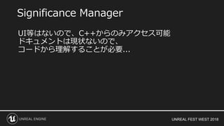 UNREAL FEST WEST 2018
Significance Manager
UI等はないので、C++からのみアクセス可能
ドキュメントは現状ないので、
コードから理解することが必要...
 