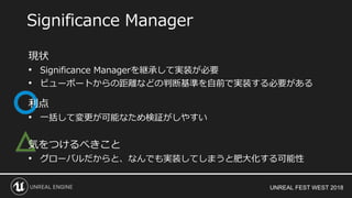 UNREAL FEST WEST 2018
△
Significance Manager
現状
• Significance Managerを継承して実装が必要
• ビューポートからの距離などの判断基準を自前で実装する必要がある
利点
• 一括して変更が可能なため検証がしやすい
気をつけるべきこと
• グローバルだからと、なんでも実装してしまうと肥大化する可能性
 
