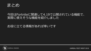 UNREAL FEST WEST 2018
まとめ
今回はFortniteに関連して4.19で公開されている機能で、
実際に使えそうな機能を紹介しました
お役に立てる情報があれば幸いです
 
