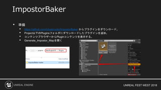 UNREAL FEST WEST 2018
• 準備
• https://github.com/ictusbrucks/ImpostorBaker からプラグインをダウンロード。
• Project以下のPluginsフォルダにダウンロードしたプラグインを追加。
• コンテンツブラウザーからPluginコンテンツを表示する。
• Generate_Impostor_Mapを開く
ImpostorBaker
 