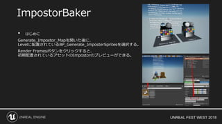 UNREAL FEST WEST 2018
• はじめに
Generate_Impostor_Mapを開いた後に、
Levelに配置されているBP_Generate_ImposterSpritesを選択する。
Render Framesボタンをクリックすると、
初期配置されているアセットのImpostorのプレビューができる。
ImpostorBaker
 
