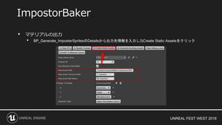 UNREAL FEST WEST 2018
• マテリアルの出力
• BP_Generate_ImposterSpritesのDetailsから出力先情報を入力し3)Create Static Assetsをクリック
ImpostorBaker
 