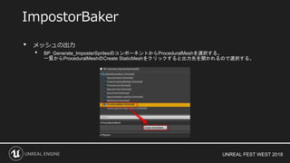 UNREAL FEST WEST 2018
• メッシュの出力
• BP_Generate_ImposterSpritesのコンポーネントからProceduralMeshを選択する。
一覧からProceduralMeshのCreate StaticMeshをクリックすると出力先を聞かれるので選択する。
ImpostorBaker
 