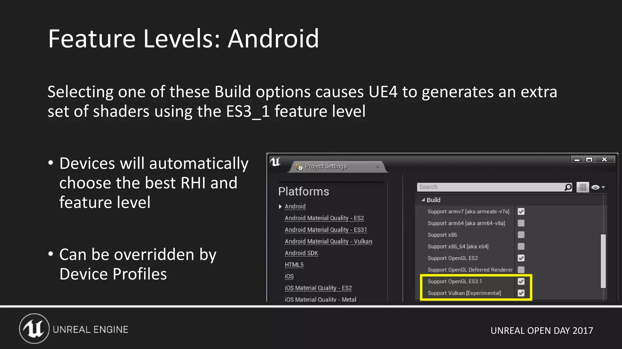 UNREAL OPEN DAY 2017
Selecting one of these Build options causes UE4 to generates an extra
set of shaders using the ES3_1 feature level
• Devices will automatically
choose the best RHI and
feature level
• Can be overridden by
Device Profiles
Feature Levels: Android
 