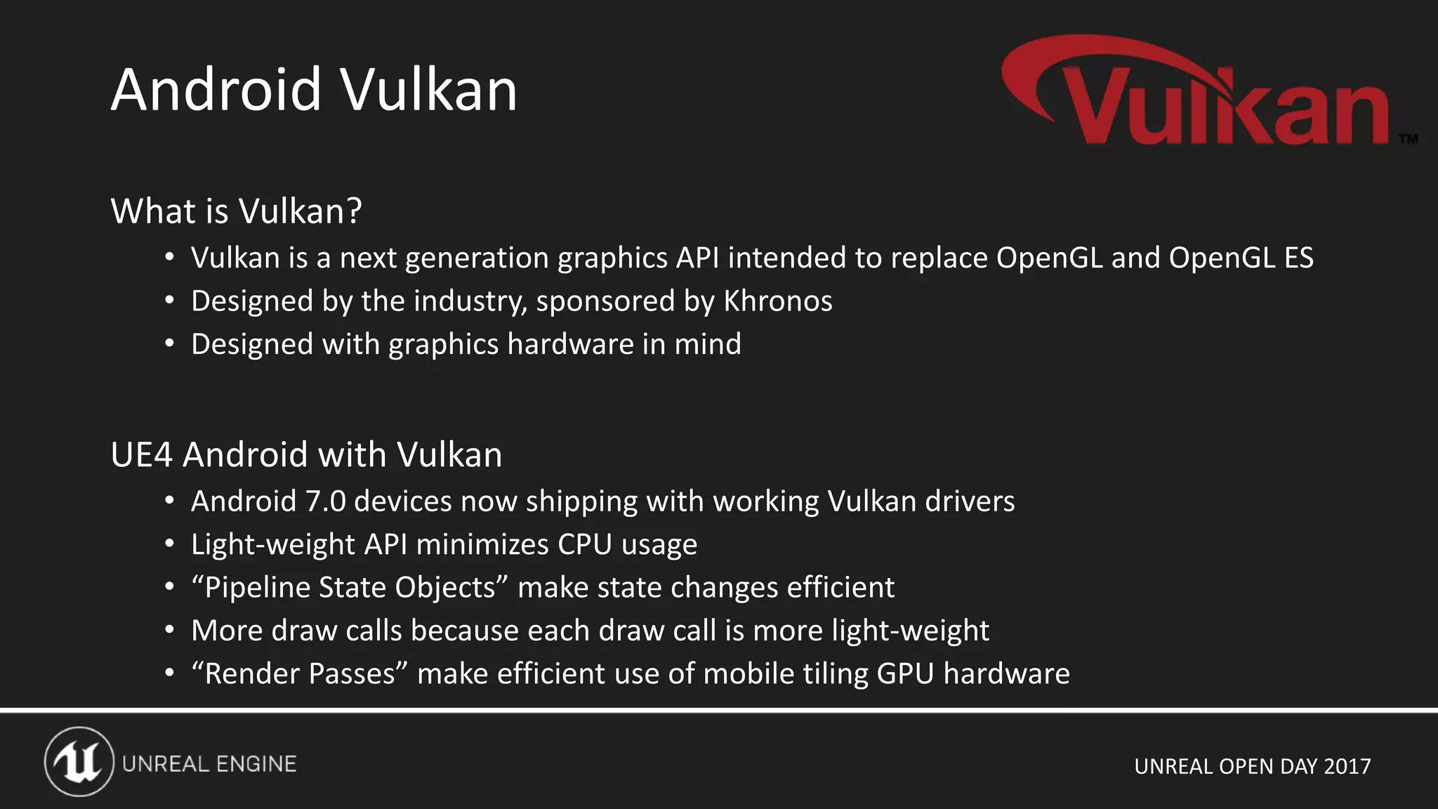 UNREAL OPEN DAY 2017
What is Vulkan?
• Vulkan is a next generation graphics API intended to replace OpenGL and OpenGL ES
• Designed by the industry, sponsored by Khronos
• Designed with graphics hardware in mind
UE4 Android with Vulkan
• Android 7.0 devices now shipping with working Vulkan drivers
• Light-weight API minimizes CPU usage
• “Pipeline State Objects” make state changes efficient
• More draw calls because each draw call is more light-weight
• “Render Passes” make efficient use of mobile tiling GPU hardware
Android Vulkan
 