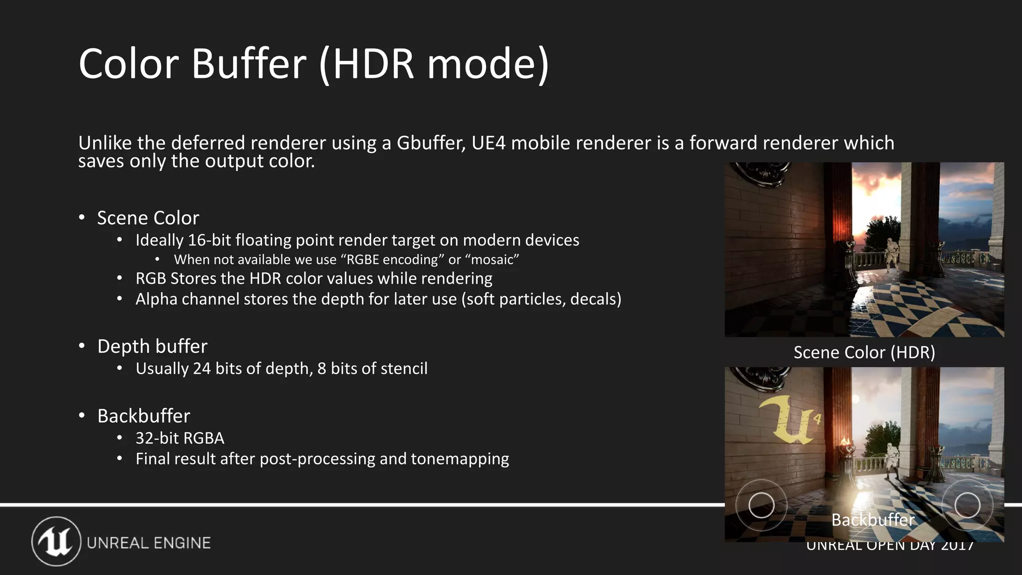 UNREAL OPEN DAY 2017
Unlike the deferred renderer using a Gbuffer, UE4 mobile renderer is a forward renderer which
saves only the output color.
• Scene Color
• Ideally 16-bit floating point render target on modern devices
• When not available we use “RGBE encoding” or “mosaic”
• RGB Stores the HDR color values while rendering
• Alpha channel stores the depth for later use (soft particles, decals)
• Depth buffer
• Usually 24 bits of depth, 8 bits of stencil
• Backbuffer
• 32-bit RGBA
• Final result after post-processing and tonemapping
Color Buffer (HDR mode)
Backbuffer
Scene Color (HDR)
 