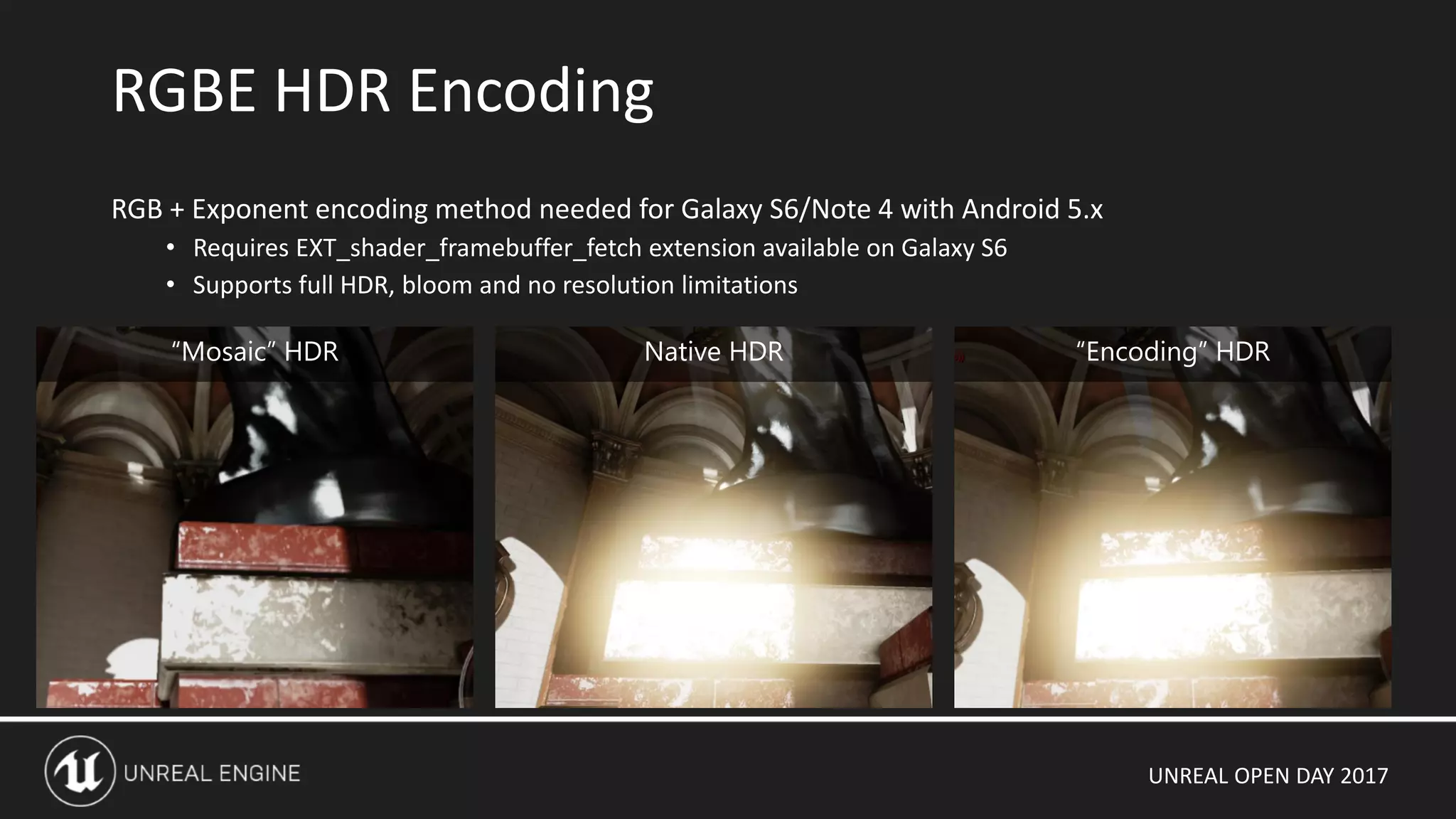 UNREAL OPEN DAY 2017
RGBE HDR Encoding
RGB + Exponent encoding method needed for Galaxy S6/Note 4 with Android 5.x
• Requires EXT_shader_framebuffer_fetch extension available on Galaxy S6
• Supports full HDR, bloom and no resolution limitations
“Mosaic” HDR Native HDR “Encoding” HDR
 