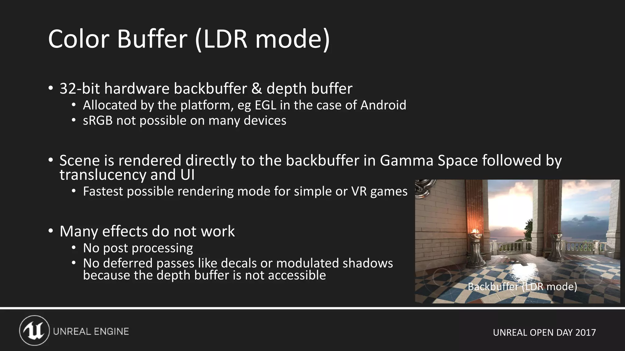 UNREAL OPEN DAY 2017
• 32-bit hardware backbuffer & depth buffer
• Allocated by the platform, eg EGL in the case of Android
• sRGB not possible on many devices
• Scene is rendered directly to the backbuffer in Gamma Space followed by
translucency and UI
• Fastest possible rendering mode for simple or VR games
• Many effects do not work
• No post processing
• No deferred passes like decals or modulated shadows
because the depth buffer is not accessible
Color Buffer (LDR mode)
Backbuffer (LDR mode)
 