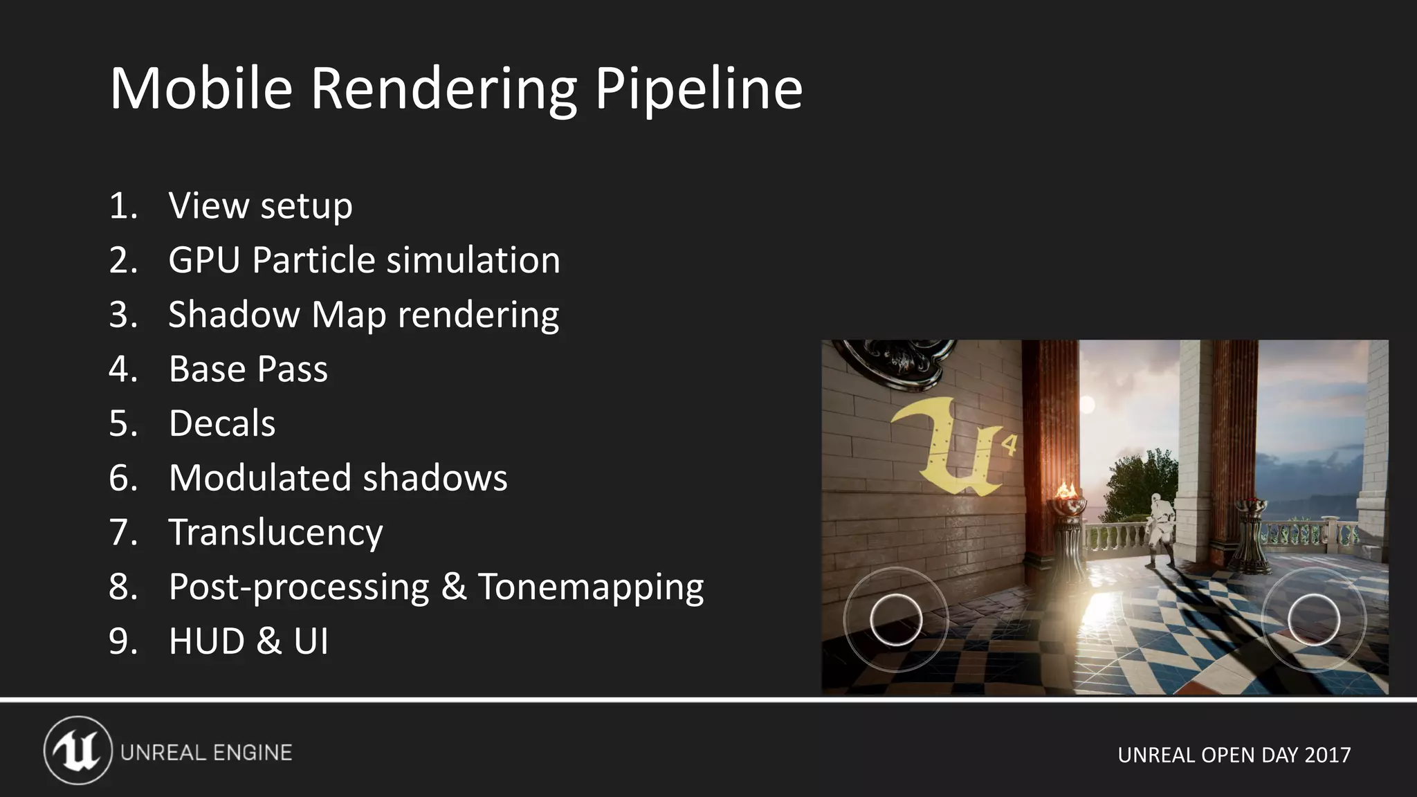 UNREAL OPEN DAY 2017
1. View setup
2. GPU Particle simulation
3. Shadow Map rendering
4. Base Pass
5. Decals
6. Modulated shadows
7. Translucency
8. Post-processing & Tonemapping
9. HUD & UI
Mobile Rendering Pipeline
 