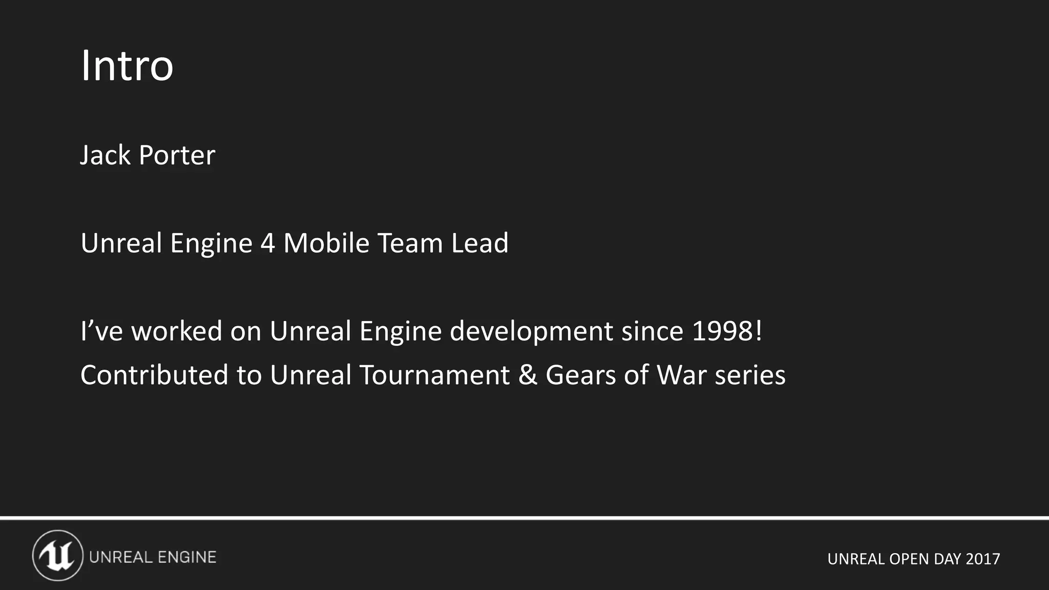 UNREAL OPEN DAY 2017
Jack Porter
Unreal Engine 4 Mobile Team Lead
I’ve worked on Unreal Engine development since 1998!
Contributed to Unreal Tournament & Gears of War series
Intro
 