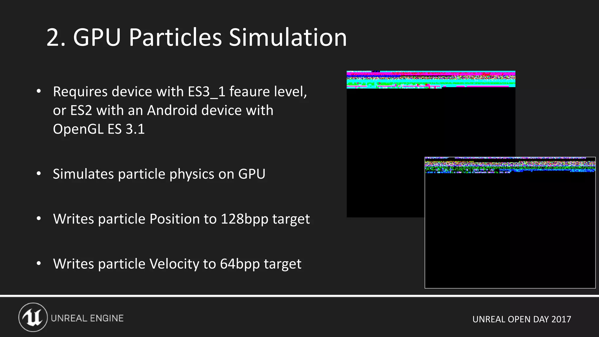 UNREAL OPEN DAY 2017
2. GPU Particles Simulation
• Requires device with ES3_1 feaure level,
or ES2 with an Android device with
OpenGL ES 3.1
• Simulates particle physics on GPU
• Writes particle Position to 128bpp target
• Writes particle Velocity to 64bpp target
 