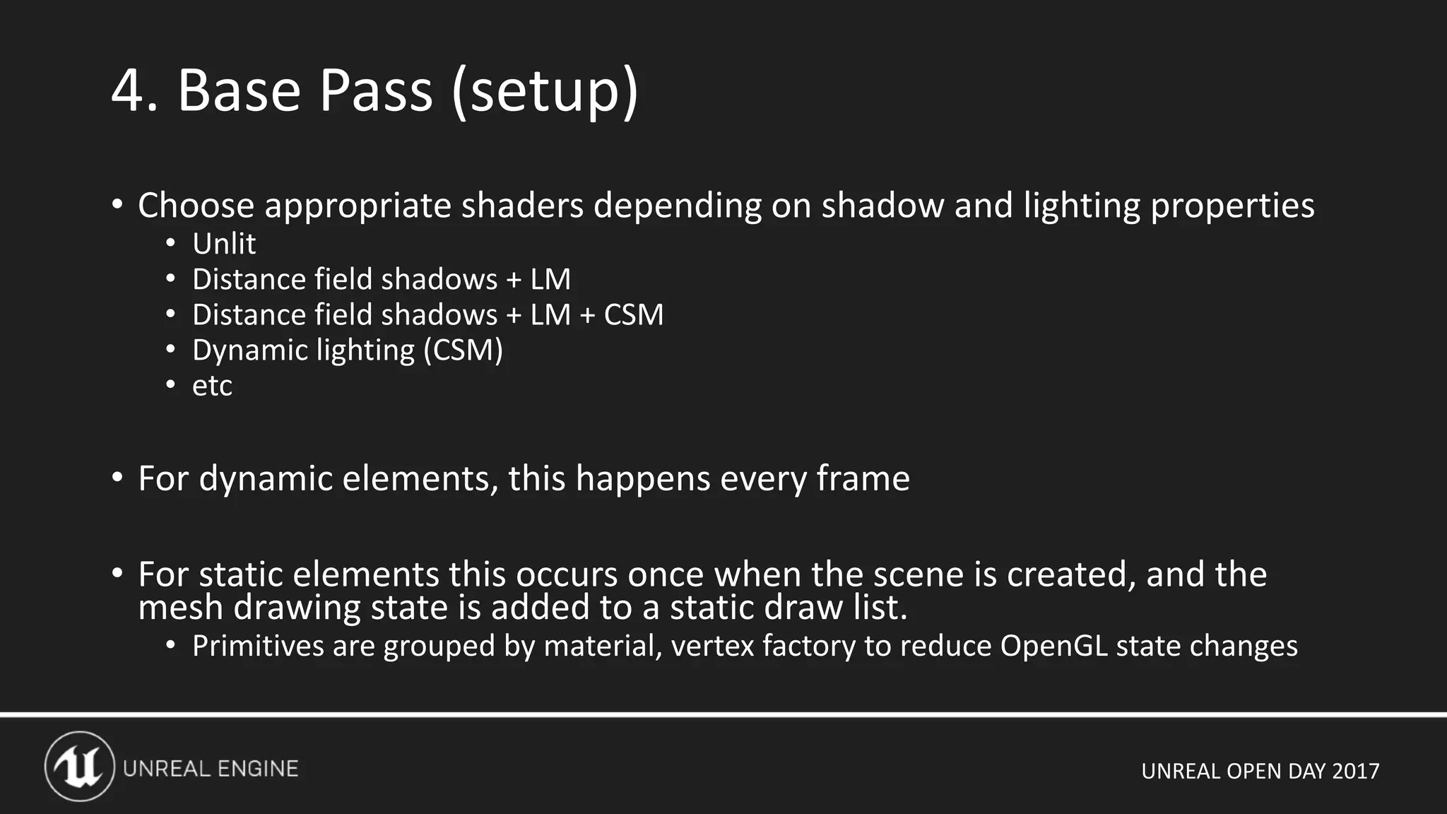 UNREAL OPEN DAY 2017
• Choose appropriate shaders depending on shadow and lighting properties
• Unlit
• Distance field shadows + LM
• Distance field shadows + LM + CSM
• Dynamic lighting (CSM)
• etc
• For dynamic elements, this happens every frame
• For static elements this occurs once when the scene is created, and the
mesh drawing state is added to a static draw list.
• Primitives are grouped by material, vertex factory to reduce OpenGL state changes
4. Base Pass (setup)
 