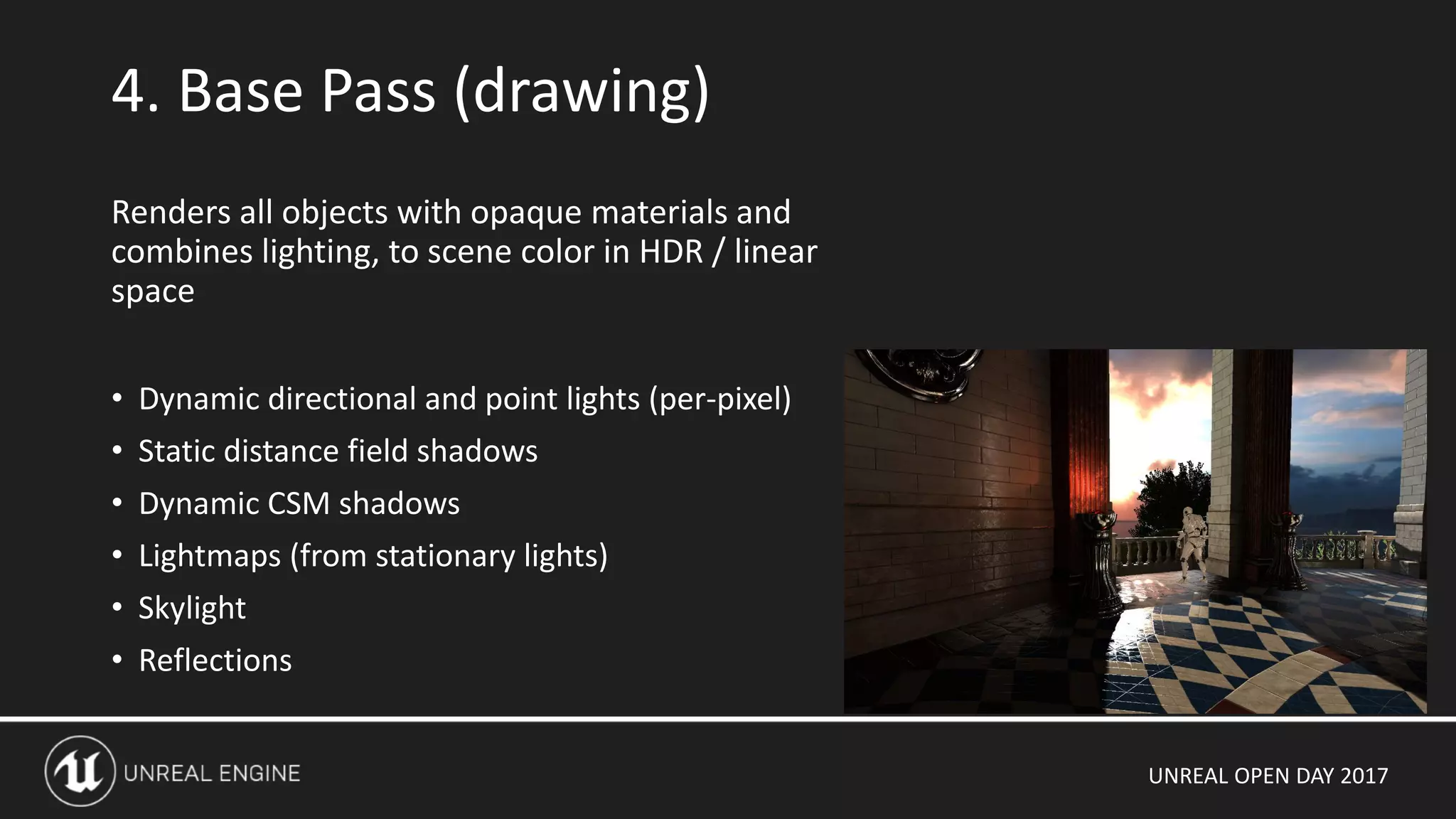 UNREAL OPEN DAY 2017
4. Base Pass (drawing)
Renders all objects with opaque materials and
combines lighting, to scene color in HDR / linear
space
• Dynamic directional and point lights (per-pixel)
• Static distance field shadows
• Dynamic CSM shadows
• Lightmaps (from stationary lights)
• Skylight
• Reflections
 