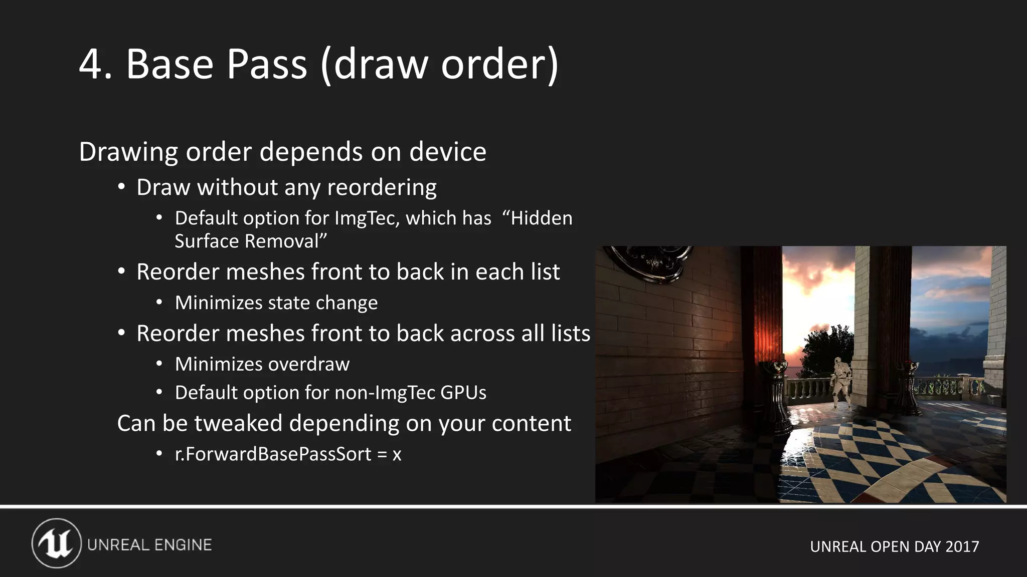 UNREAL OPEN DAY 2017
4. Base Pass (draw order)
Drawing order depends on device
• Draw without any reordering
• Default option for ImgTec, which has “Hidden
Surface Removal”
• Reorder meshes front to back in each list
• Minimizes state change
• Reorder meshes front to back across all lists
• Minimizes overdraw
• Default option for non-ImgTec GPUs
Can be tweaked depending on your content
• r.ForwardBasePassSort = x
 