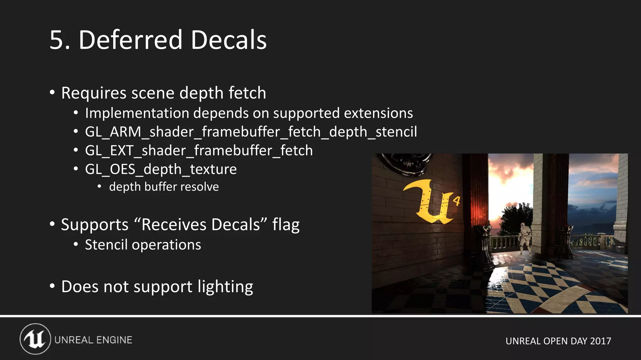 UNREAL OPEN DAY 2017
• Requires scene depth fetch
• Implementation depends on supported extensions
• GL_ARM_shader_framebuffer_fetch_depth_stencil
• GL_EXT_shader_framebuffer_fetch
• GL_OES_depth_texture
• depth buffer resolve
• Supports “Receives Decals” flag
• Stencil operations
• Does not support lighting
5. Deferred Decals
 