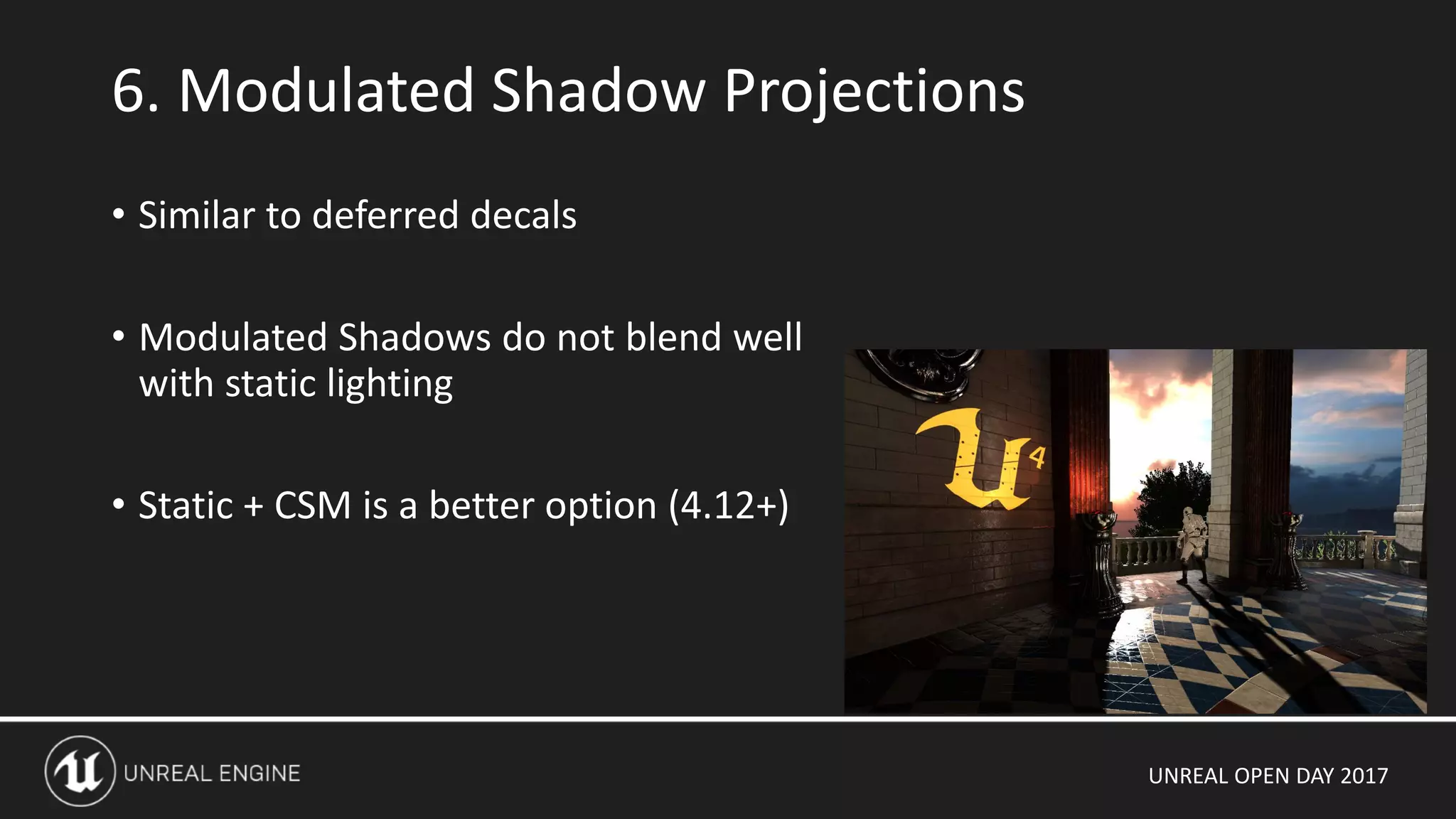 UNREAL OPEN DAY 2017
• Similar to deferred decals
• Modulated Shadows do not blend well
with static lighting
• Static + CSM is a better option (4.12+)
6. Modulated Shadow Projections
 