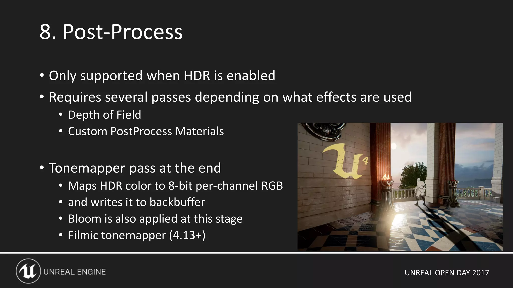 UNREAL OPEN DAY 2017
8. Post-Process
• Only supported when HDR is enabled
• Requires several passes depending on what effects are used
• Depth of Field
• Custom PostProcess Materials
• Tonemapper pass at the end
• Maps HDR color to 8-bit per-channel RGB
• and writes it to backbuffer
• Bloom is also applied at this stage
• Filmic tonemapper (4.13+)
 