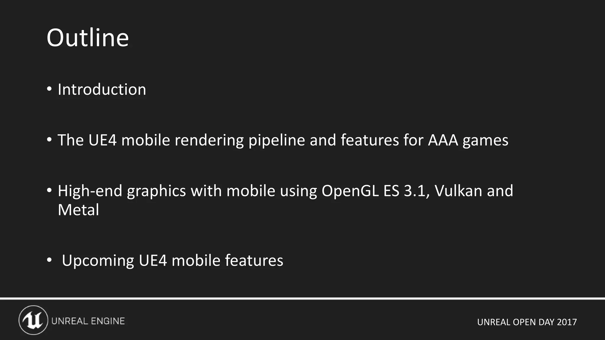 UNREAL OPEN DAY 2017
• Introduction
• The UE4 mobile rendering pipeline and features for AAA games
• High-end graphics with mobile using OpenGL ES 3.1, Vulkan and
Metal
• Upcoming UE4 mobile features
Outline
 
