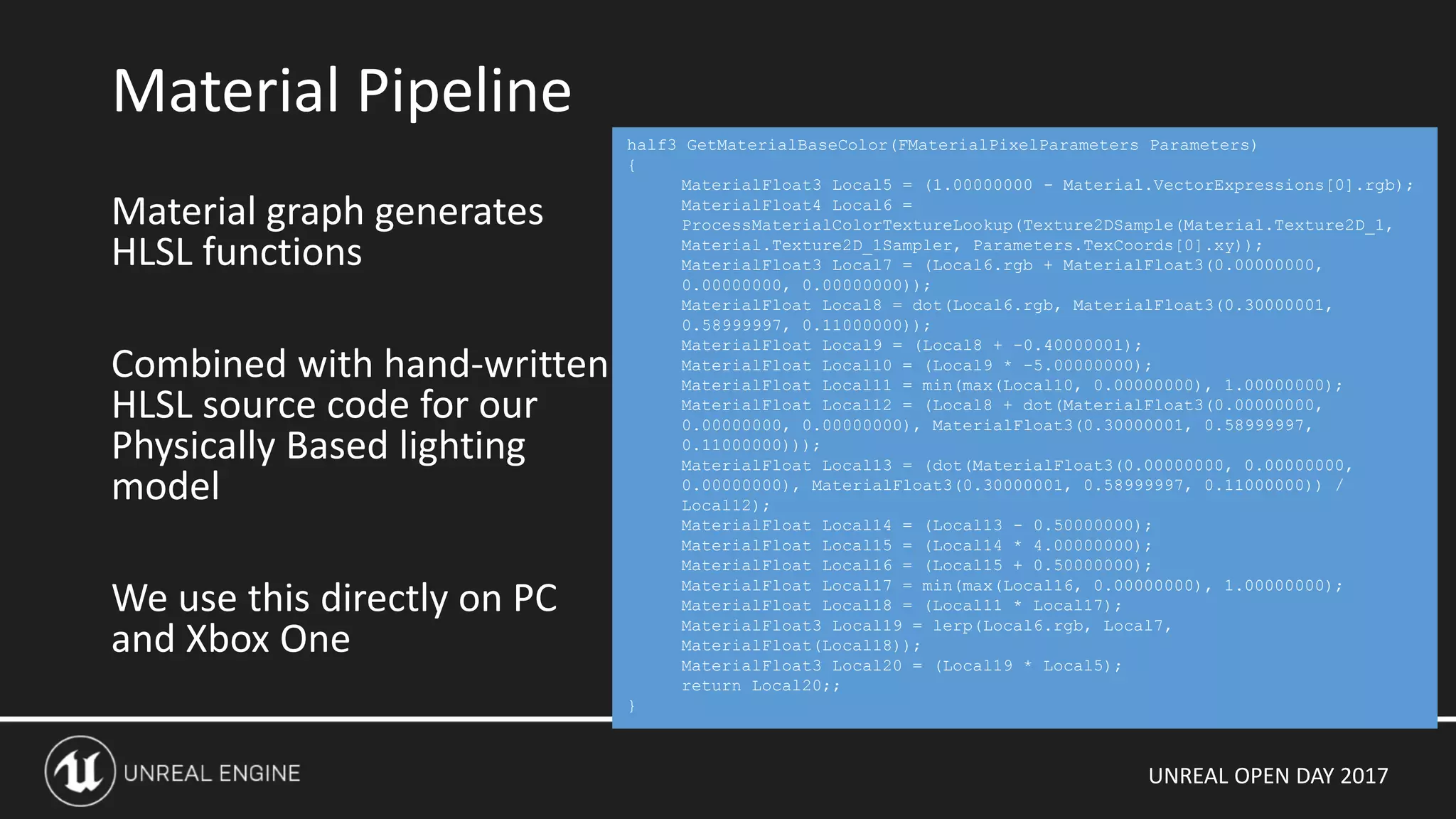 UNREAL OPEN DAY 2017
Material graph generates
HLSL functions
Combined with hand-written
HLSL source code for our
Physically Based lighting
model
We use this directly on PC
and Xbox One
Material Pipeline
half3 GetMaterialBaseColor(FMaterialPixelParameters Parameters)
{
MaterialFloat3 Local5 = (1.00000000 - Material.VectorExpressions[0].rgb);
MaterialFloat4 Local6 =
ProcessMaterialColorTextureLookup(Texture2DSample(Material.Texture2D_1,
Material.Texture2D_1Sampler, Parameters.TexCoords[0].xy));
MaterialFloat3 Local7 = (Local6.rgb + MaterialFloat3(0.00000000,
0.00000000, 0.00000000));
MaterialFloat Local8 = dot(Local6.rgb, MaterialFloat3(0.30000001,
0.58999997, 0.11000000));
MaterialFloat Local9 = (Local8 + -0.40000001);
MaterialFloat Local10 = (Local9 * -5.00000000);
MaterialFloat Local11 = min(max(Local10, 0.00000000), 1.00000000);
MaterialFloat Local12 = (Local8 + dot(MaterialFloat3(0.00000000,
0.00000000, 0.00000000), MaterialFloat3(0.30000001, 0.58999997,
0.11000000)));
MaterialFloat Local13 = (dot(MaterialFloat3(0.00000000, 0.00000000,
0.00000000), MaterialFloat3(0.30000001, 0.58999997, 0.11000000)) /
Local12);
MaterialFloat Local14 = (Local13 - 0.50000000);
MaterialFloat Local15 = (Local14 * 4.00000000);
MaterialFloat Local16 = (Local15 + 0.50000000);
MaterialFloat Local17 = min(max(Local16, 0.00000000), 1.00000000);
MaterialFloat Local18 = (Local11 * Local17);
MaterialFloat3 Local19 = lerp(Local6.rgb, Local7,
MaterialFloat(Local18));
MaterialFloat3 Local20 = (Local19 * Local5);
return Local20;;
}
 