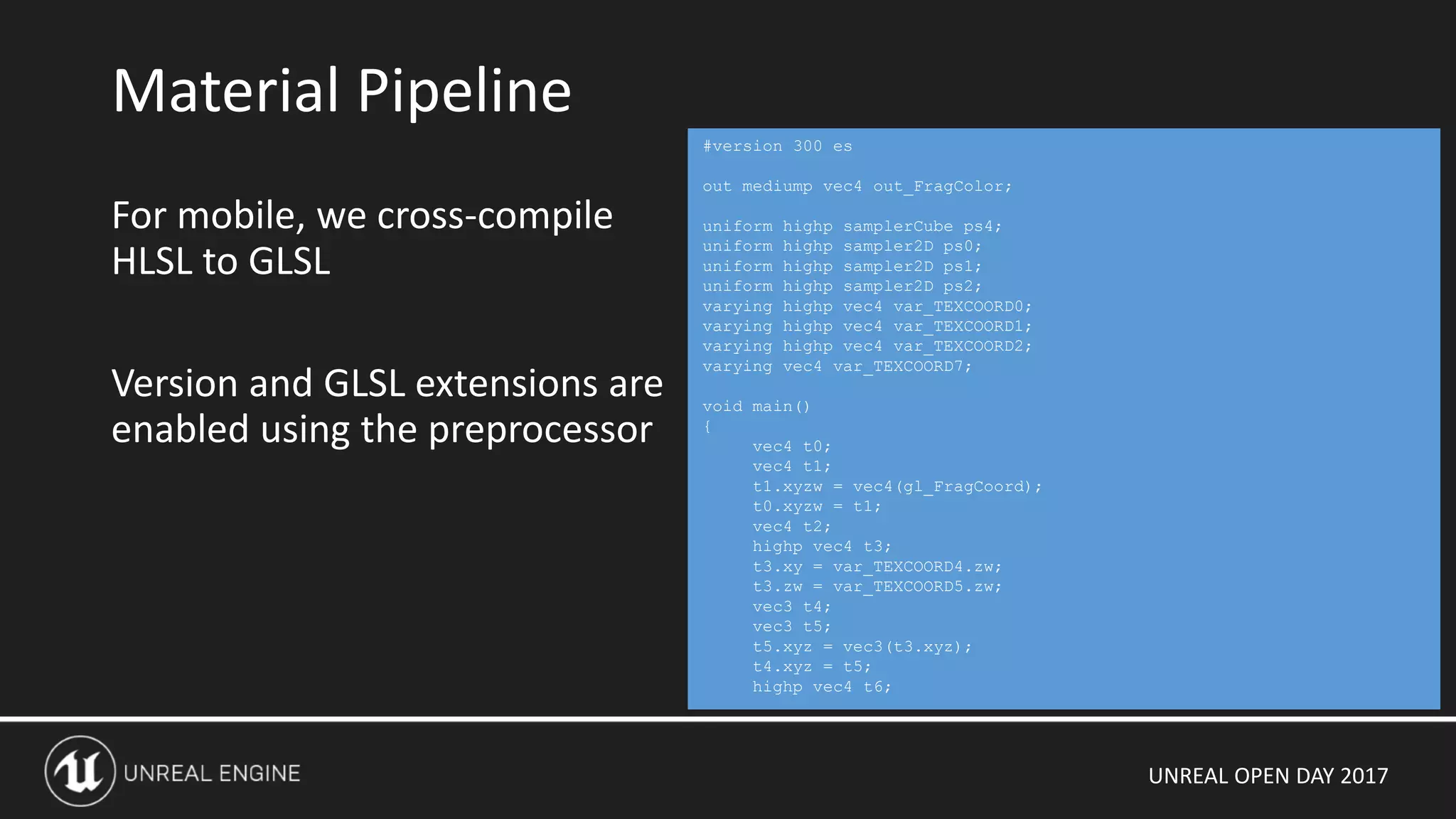 UNREAL OPEN DAY 2017
For mobile, we cross-compile
HLSL to GLSL
Version and GLSL extensions are
enabled using the preprocessor
Material Pipeline
#version 300 es
out mediump vec4 out_FragColor;
uniform highp samplerCube ps4;
uniform highp sampler2D ps0;
uniform highp sampler2D ps1;
uniform highp sampler2D ps2;
varying highp vec4 var_TEXCOORD0;
varying highp vec4 var_TEXCOORD1;
varying highp vec4 var_TEXCOORD2;
varying vec4 var_TEXCOORD7;
void main()
{
vec4 t0;
vec4 t1;
t1.xyzw = vec4(gl_FragCoord);
t0.xyzw = t1;
vec4 t2;
highp vec4 t3;
t3.xy = var_TEXCOORD4.zw;
t3.zw = var_TEXCOORD5.zw;
vec3 t4;
vec3 t5;
t5.xyz = vec3(t3.xyz);
t4.xyz = t5;
highp vec4 t6;
 