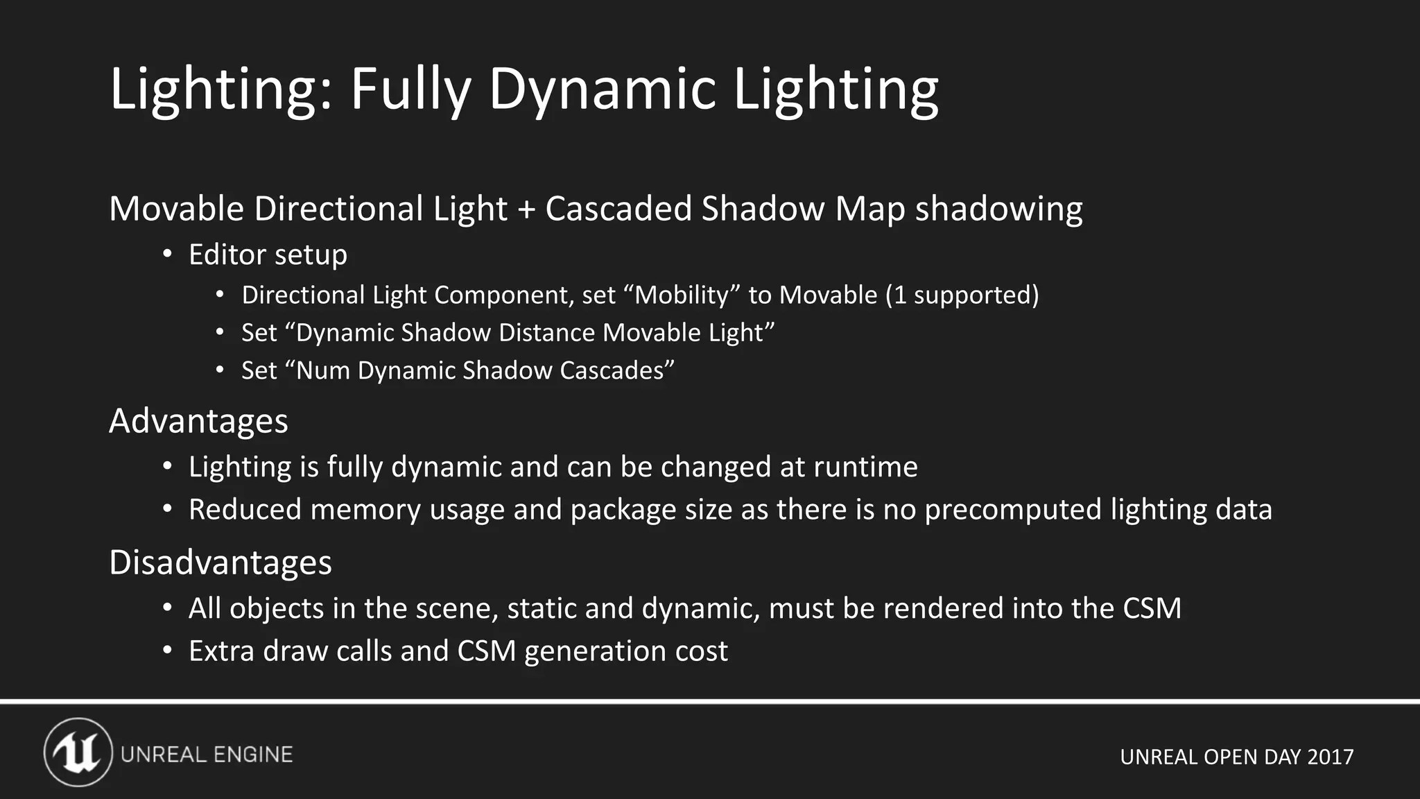 UNREAL OPEN DAY 2017
Movable Directional Light + Cascaded Shadow Map shadowing
• Editor setup
• Directional Light Component, set “Mobility” to Movable (1 supported)
• Set “Dynamic Shadow Distance Movable Light”
• Set “Num Dynamic Shadow Cascades”
Advantages
• Lighting is fully dynamic and can be changed at runtime
• Reduced memory usage and package size as there is no precomputed lighting data
Disadvantages
• All objects in the scene, static and dynamic, must be rendered into the CSM
• Extra draw calls and CSM generation cost
Lighting: Fully Dynamic Lighting
 