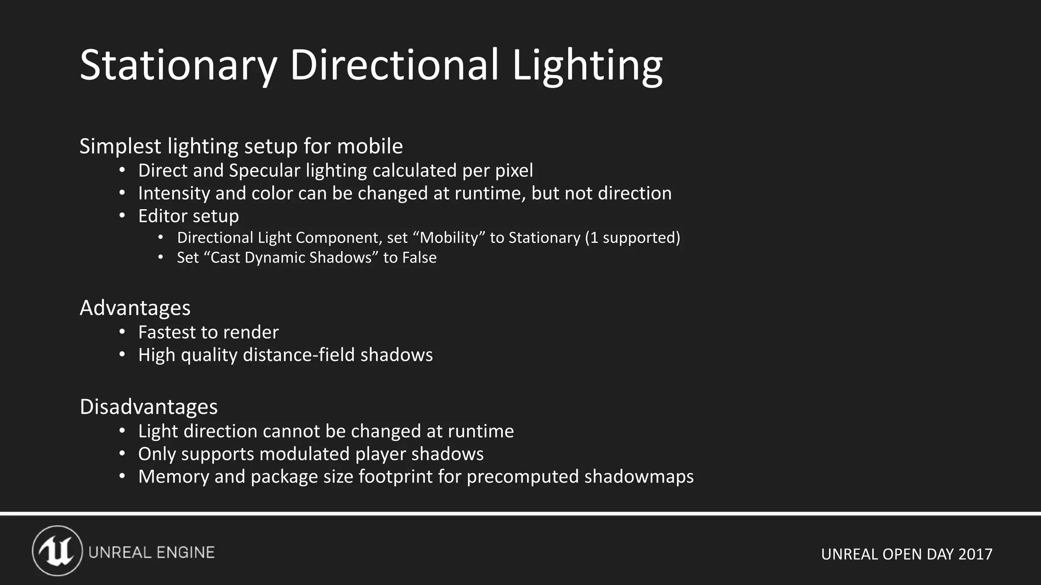 UNREAL OPEN DAY 2017
Simplest lighting setup for mobile
• Direct and Specular lighting calculated per pixel
• Intensity and color can be changed at runtime, but not direction
• Editor setup
• Directional Light Component, set “Mobility” to Stationary (1 supported)
• Set “Cast Dynamic Shadows” to False
Advantages
• Fastest to render
• High quality distance-field shadows
Disadvantages
• Light direction cannot be changed at runtime
• Only supports modulated player shadows
• Memory and package size footprint for precomputed shadowmaps
Stationary Directional Lighting
 