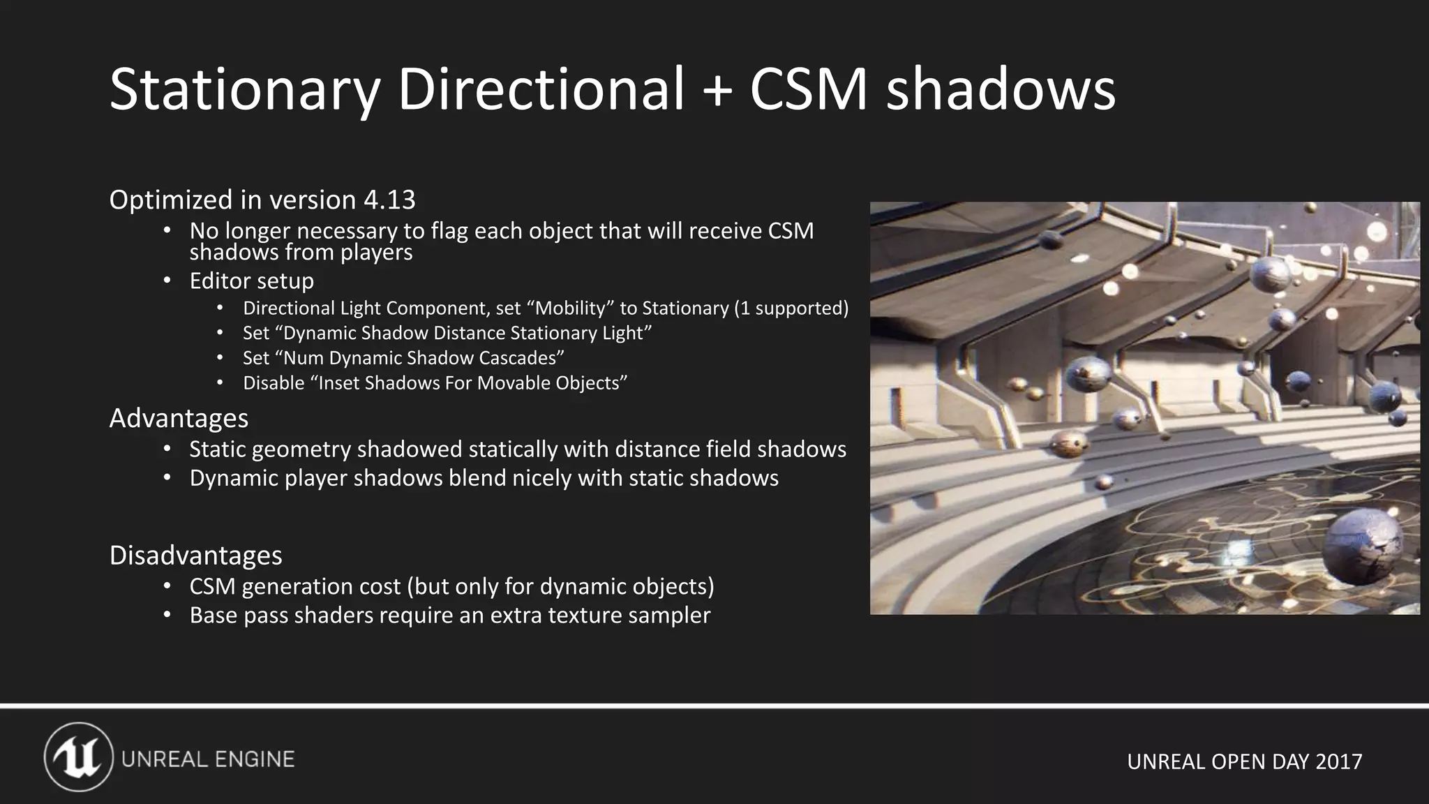 UNREAL OPEN DAY 2017
Optimized in version 4.13
• No longer necessary to flag each object that will receive CSM
shadows from players
• Editor setup
• Directional Light Component, set “Mobility” to Stationary (1 supported)
• Set “Dynamic Shadow Distance Stationary Light”
• Set “Num Dynamic Shadow Cascades”
• Disable “Inset Shadows For Movable Objects”
Advantages
• Static geometry shadowed statically with distance field shadows
• Dynamic player shadows blend nicely with static shadows
Disadvantages
• CSM generation cost (but only for dynamic objects)
• Base pass shaders require an extra texture sampler
Stationary Directional + CSM shadows
 
