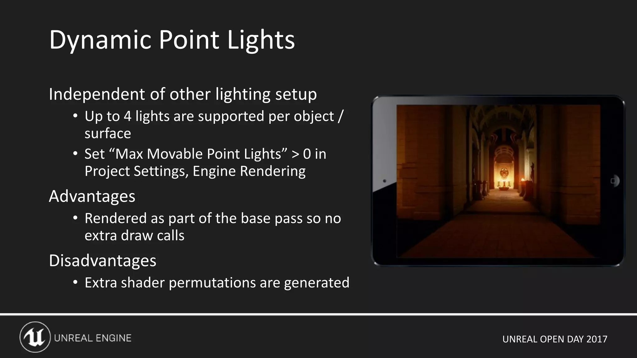 UNREAL OPEN DAY 2017
Independent of other lighting setup
• Up to 4 lights are supported per object /
surface
• Set “Max Movable Point Lights” > 0 in
Project Settings, Engine Rendering
Advantages
• Rendered as part of the base pass so no
extra draw calls
Disadvantages
• Extra shader permutations are generated
Dynamic Point Lights
 