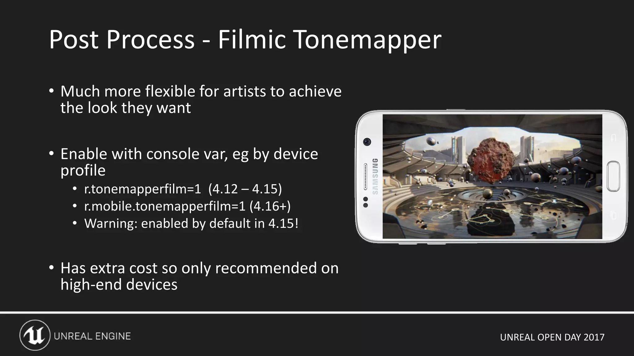 UNREAL OPEN DAY 2017
• Much more flexible for artists to achieve
the look they want
• Enable with console var, eg by device
profile
• r.tonemapperfilm=1 (4.12 – 4.15)
• r.mobile.tonemapperfilm=1 (4.16+)
• Warning: enabled by default in 4.15!
• Has extra cost so only recommended on
high-end devices
Post Process - Filmic Tonemapper
 