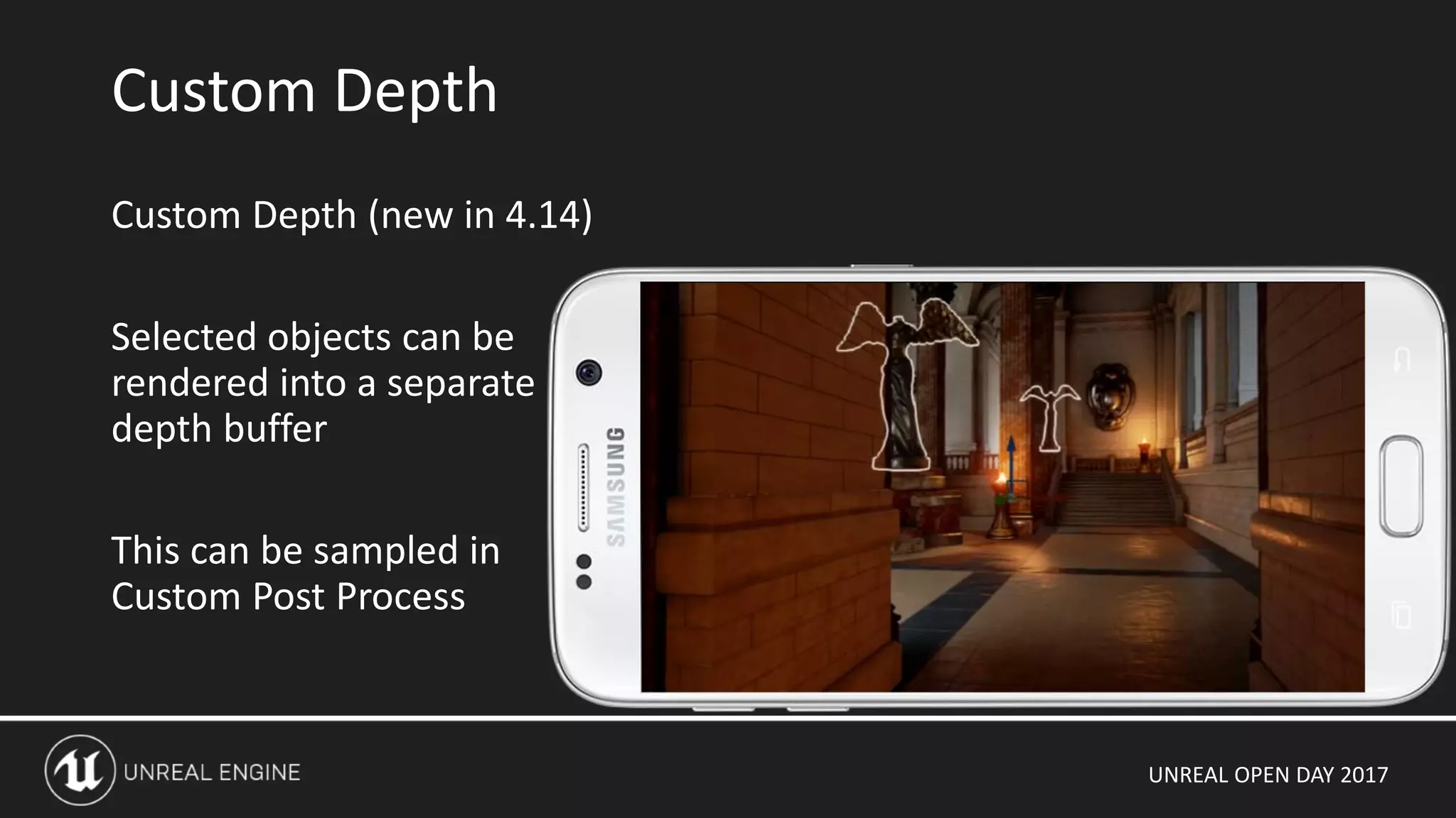 UNREAL OPEN DAY 2017
Custom Depth (new in 4.14)
Selected objects can be
rendered into a separate
depth buffer
This can be sampled in
Custom Post Process
Custom Depth
 