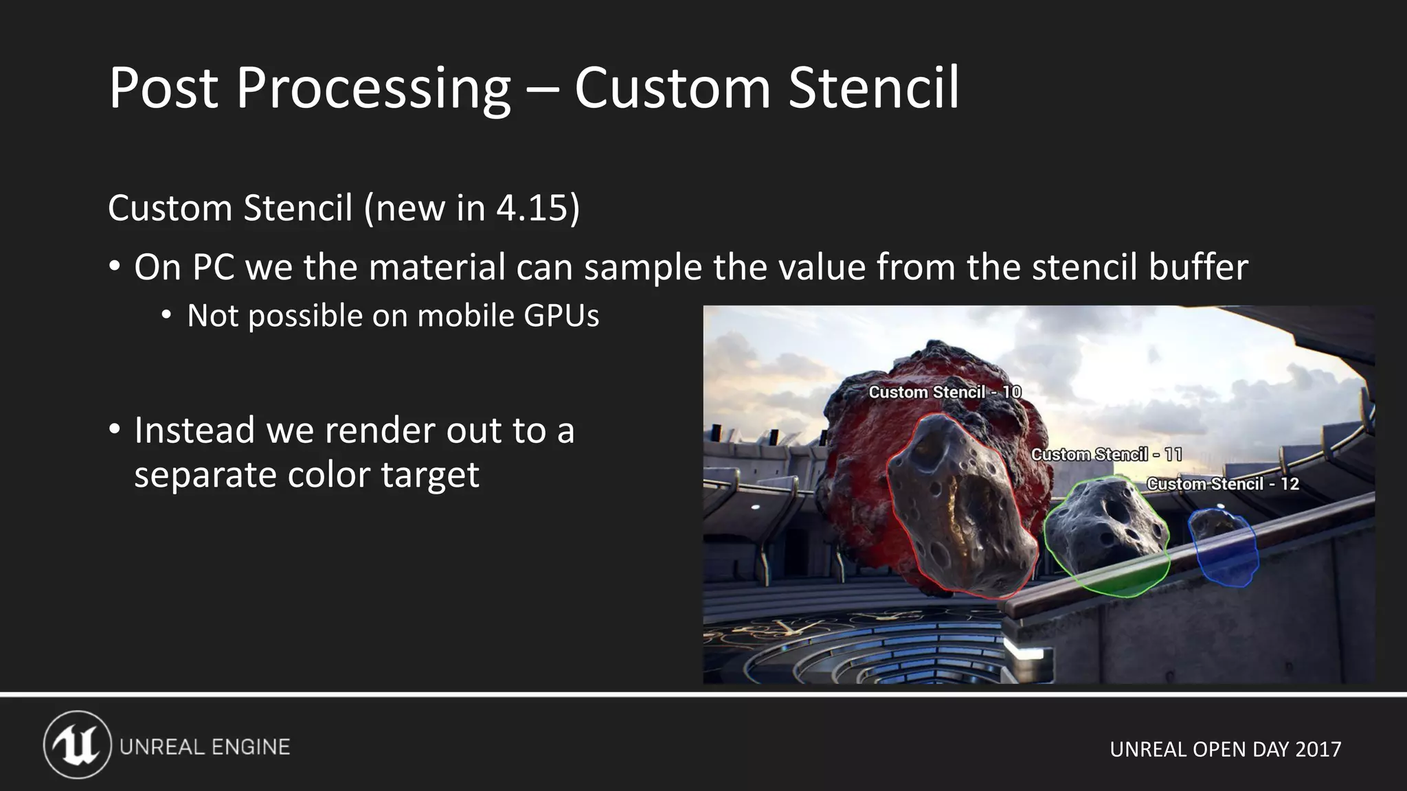 UNREAL OPEN DAY 2017
Custom Stencil (new in 4.15)
• On PC we the material can sample the value from the stencil buffer
• Not possible on mobile GPUs
• Instead we render out to a
separate color target
Post Processing – Custom Stencil
 