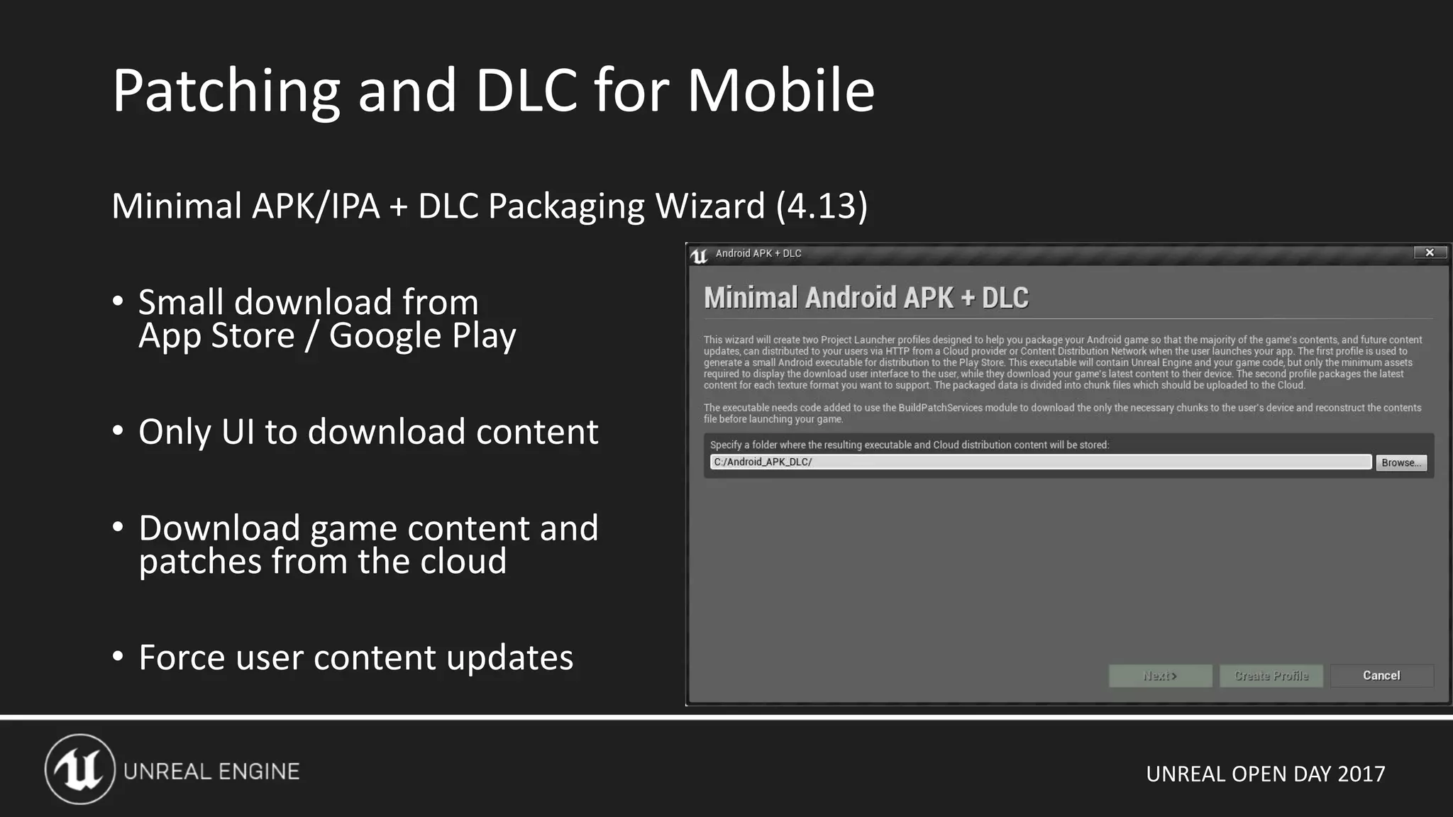 UNREAL OPEN DAY 2017
Minimal APK/IPA + DLC Packaging Wizard (4.13)
• Small download from
App Store / Google Play
• Only UI to download content
• Download game content and
patches from the cloud
• Force user content updates
Patching and DLC for Mobile
 