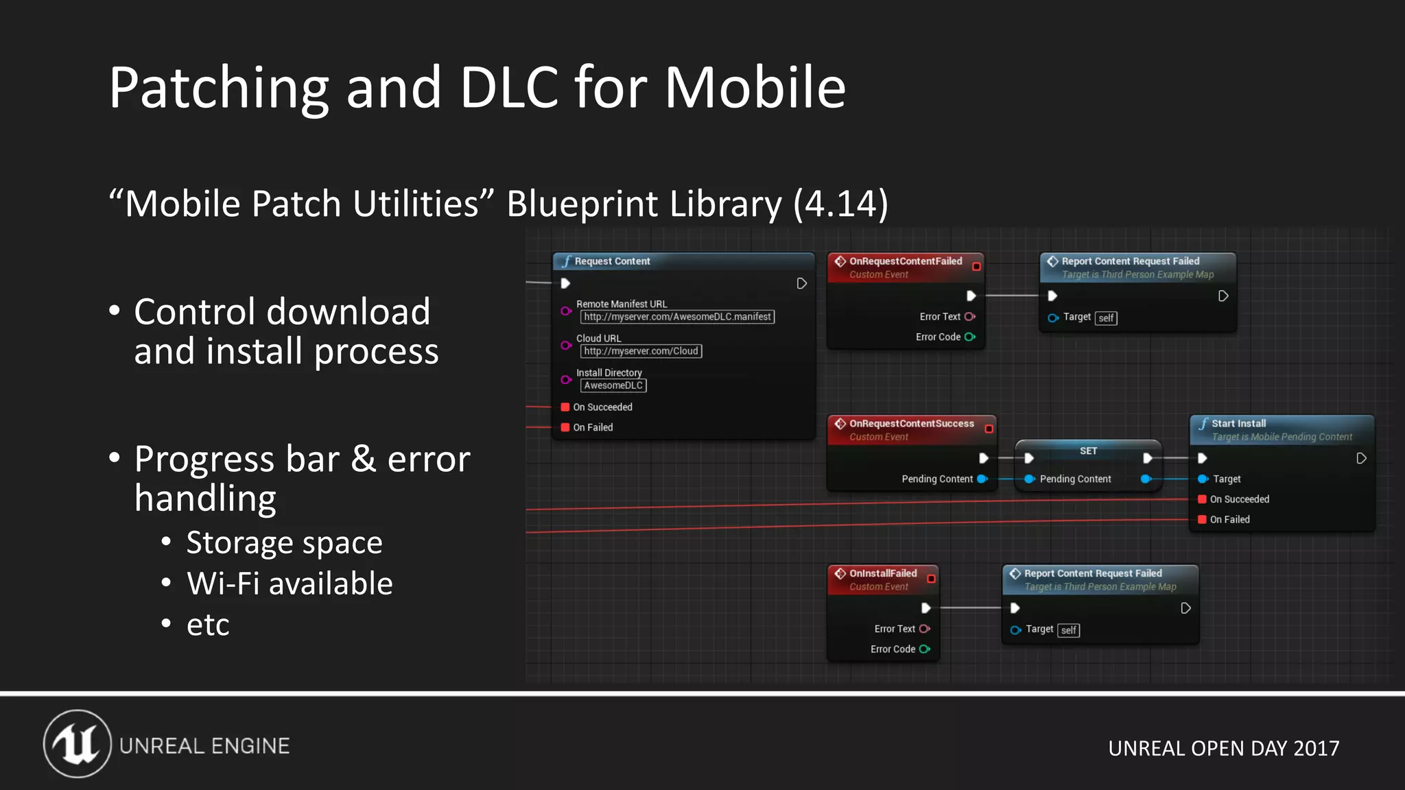 UNREAL OPEN DAY 2017
“Mobile Patch Utilities” Blueprint Library (4.14)
• Control download
and install process
• Progress bar & error
handling
• Storage space
• Wi-Fi available
• etc
Patching and DLC for Mobile
 