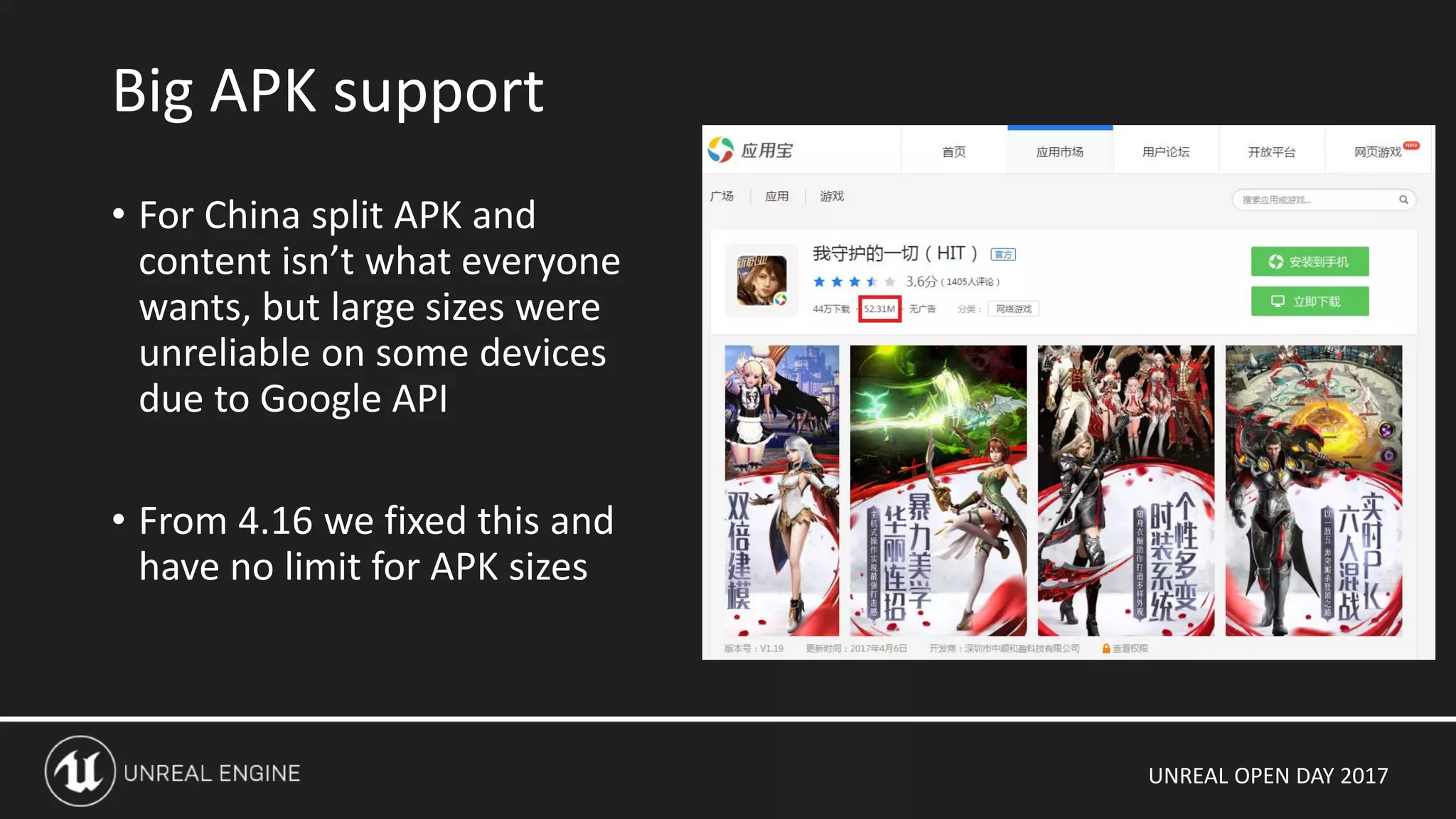 UNREAL OPEN DAY 2017
• For China split APK and
content isn’t what everyone
wants, but large sizes were
unreliable on some devices
due to Google API
• From 4.16 we fixed this and
have no limit for APK sizes
Big APK support
 