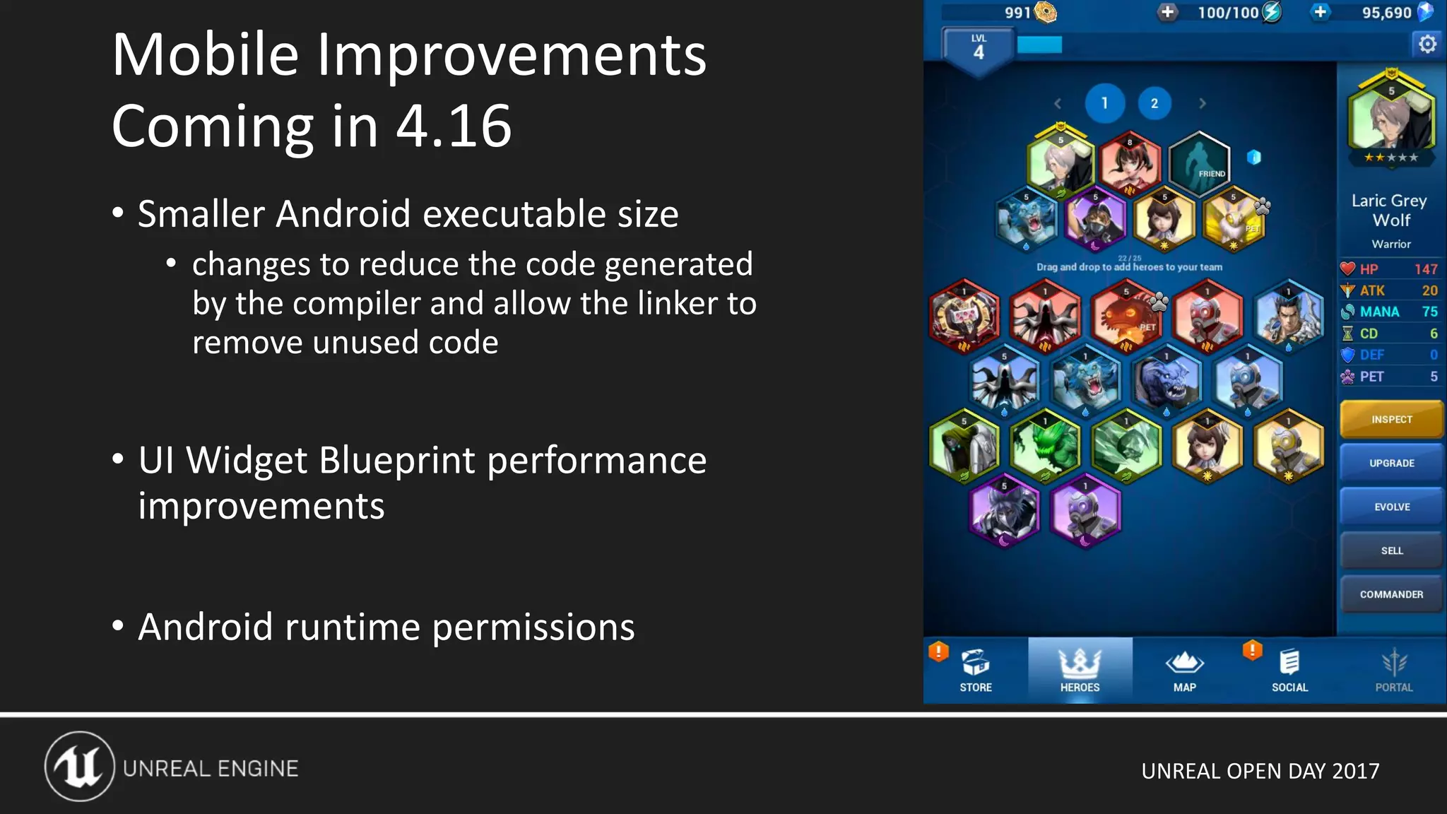 UNREAL OPEN DAY 2017
• Smaller Android executable size
• changes to reduce the code generated
by the compiler and allow the linker to
remove unused code
• UI Widget Blueprint performance
improvements
• Android runtime permissions
Mobile Improvements
Coming in 4.16
 