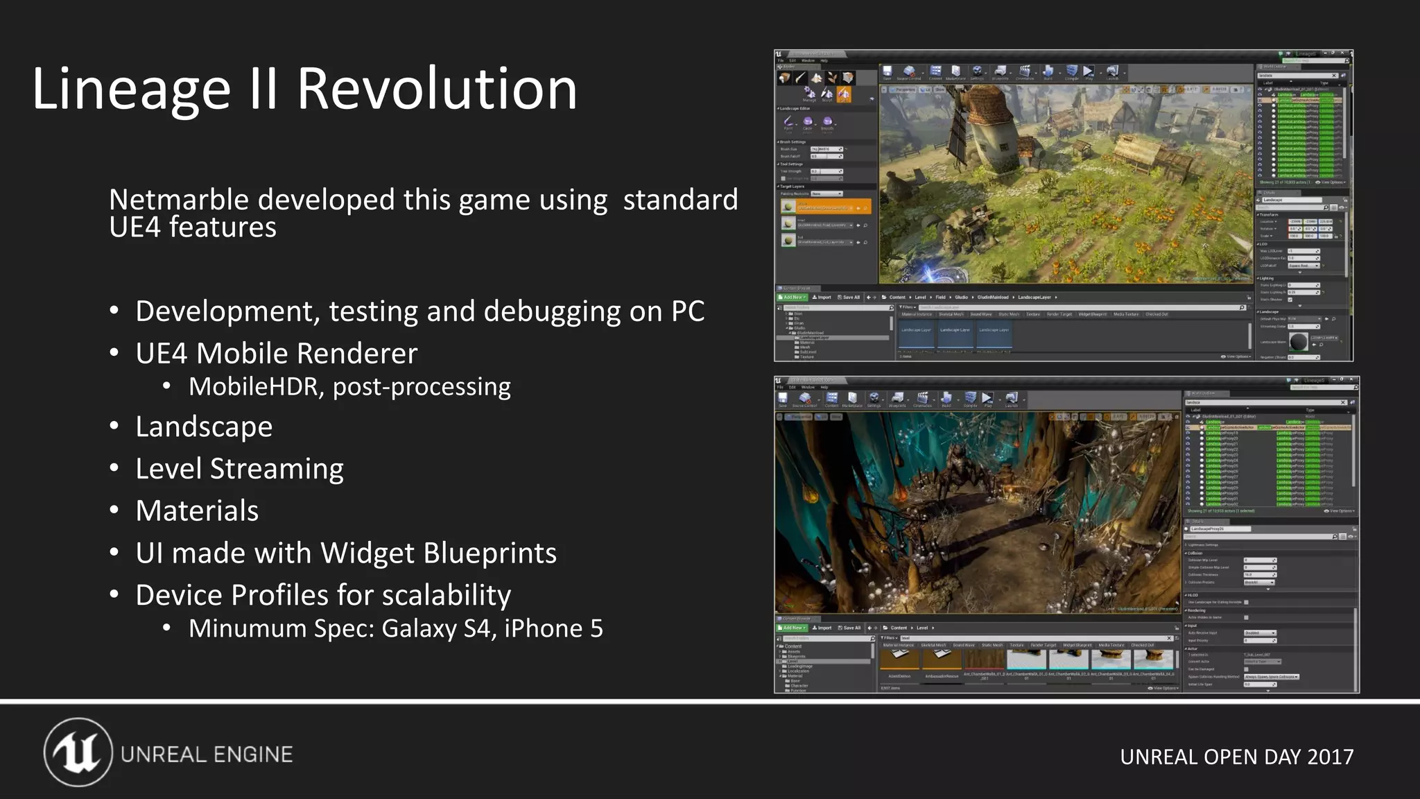 UNREAL OPEN DAY 2017
Netmarble developed this game using standard
UE4 features
• Development, testing and debugging on PC
• UE4 Mobile Renderer
• MobileHDR, post-processing
• Landscape
• Level Streaming
• Materials
• UI made with Widget Blueprints
• Device Profiles for scalability
• Minumum Spec: Galaxy S4, iPhone 5
Lineage II Revolution
 