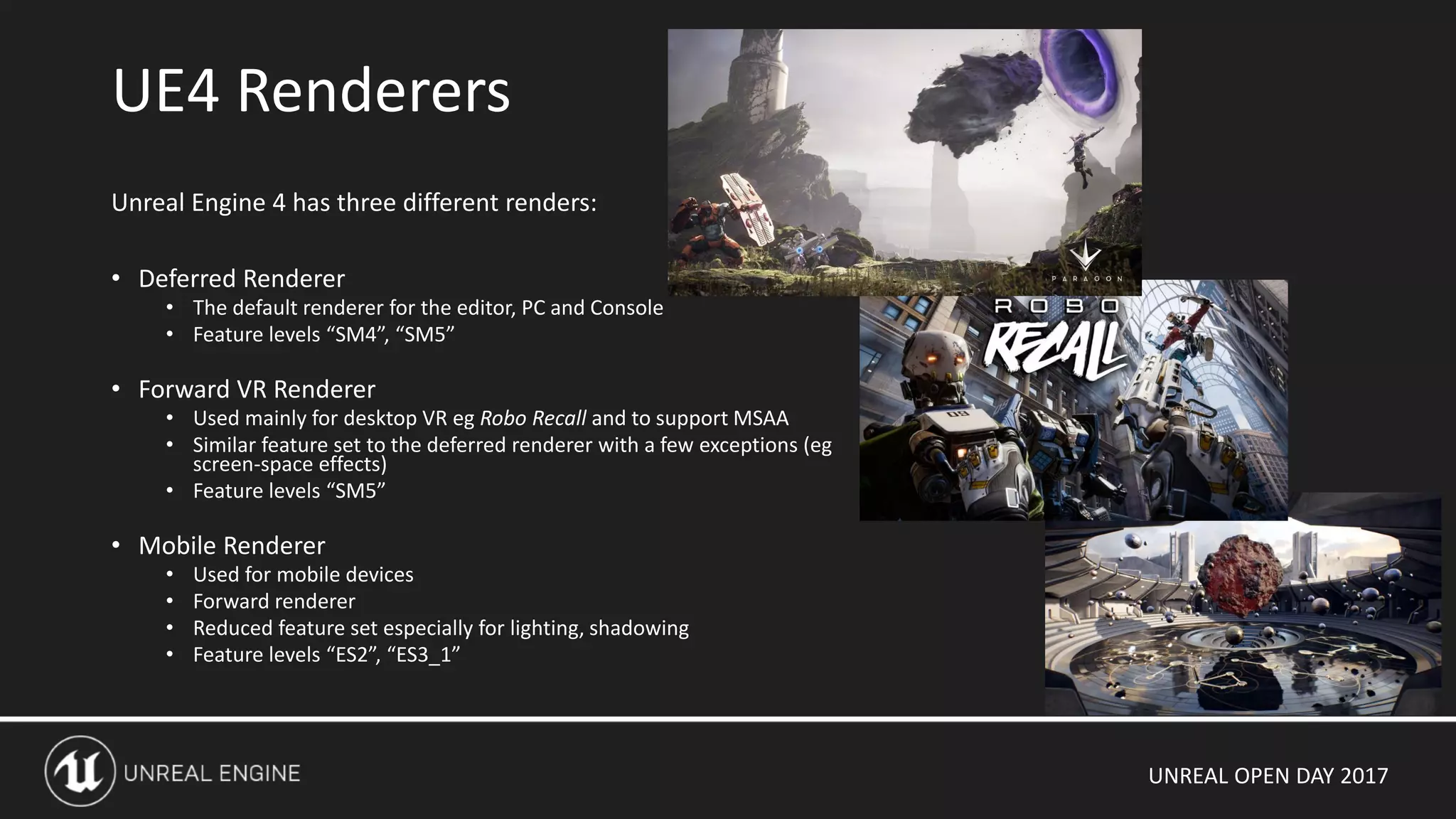 UNREAL OPEN DAY 2017
Unreal Engine 4 has three different renders:
• Deferred Renderer
• The default renderer for the editor, PC and Console
• Feature levels “SM4”, “SM5”
• Forward VR Renderer
• Used mainly for desktop VR eg Robo Recall and to support MSAA
• Similar feature set to the deferred renderer with a few exceptions (eg
screen-space effects)
• Feature levels “SM5”
• Mobile Renderer
• Used for mobile devices
• Forward renderer
• Reduced feature set especially for lighting, shadowing
• Feature levels “ES2”, “ES3_1”
UE4 Renderers
 