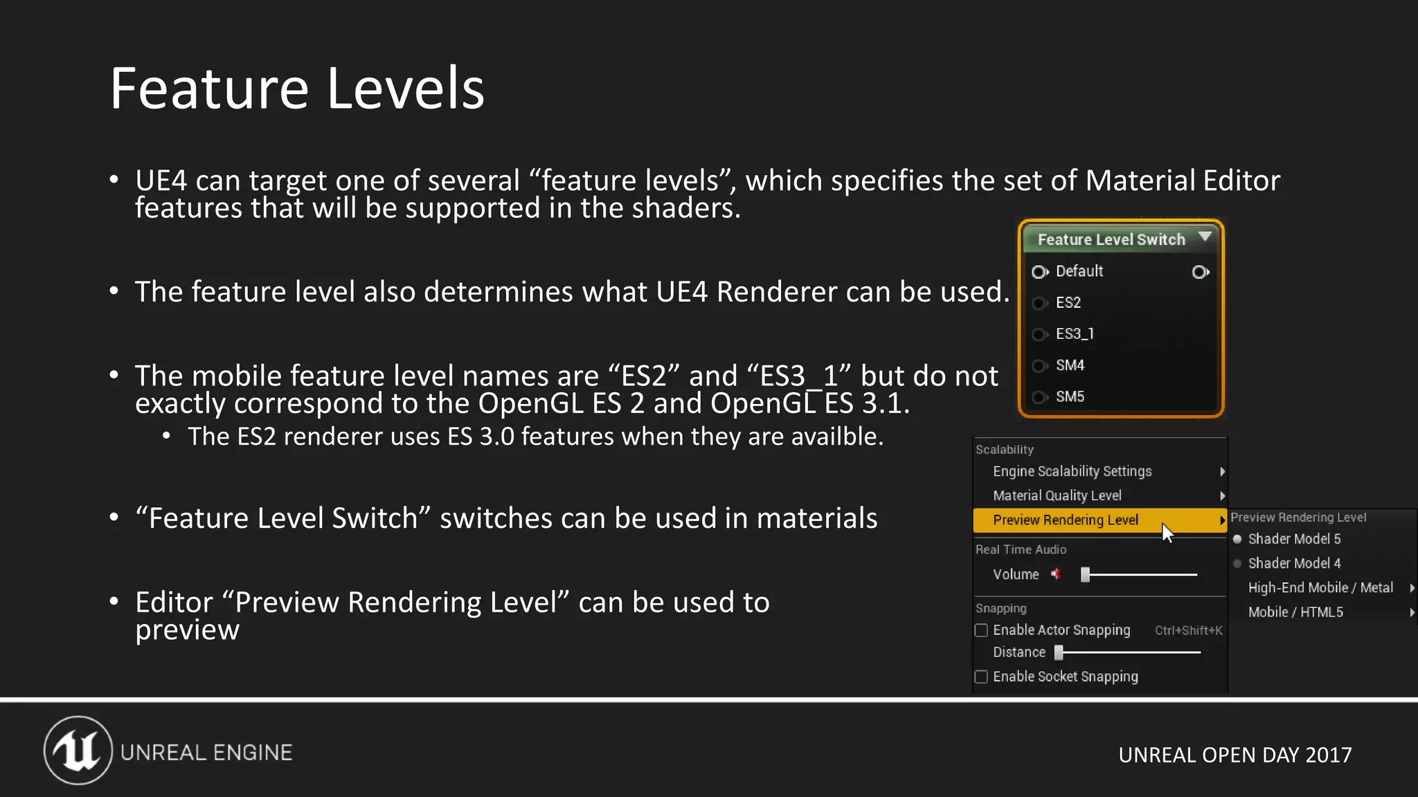 UNREAL OPEN DAY 2017
• UE4 can target one of several “feature levels”, which specifies the set of Material Editor
features that will be supported in the shaders.
• The feature level also determines what UE4 Renderer can be used.
• The mobile feature level names are “ES2” and “ES3_1” but do not
exactly correspond to the OpenGL ES 2 and OpenGL ES 3.1.
• The ES2 renderer uses ES 3.0 features when they are availble.
• “Feature Level Switch” switches can be used in materials
• Editor “Preview Rendering Level” can be used to
preview
Feature Levels
 