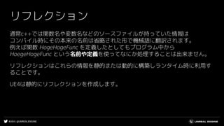 #UE4 | @UNREALENGINE
リフレクション
通常c++では関数名や変数名などのソースファイルが持っていた情報は
コンパイル時にその本来の名前は省略された形で機械語に翻訳されます。
例えば関数 HogeHogeFunc を定義したとしてもプログラム中から
HoegeHogeFunc という名前や定義を使ってなにか処理することは出来ません。
リフレクションはこれらの情報を静的または動的に構築しランタイム時に利用す
ることです。
UE4は静的にリフレクションを作成します。
 