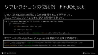 #UE4 | @UNREALENGINE
リフレクションの使用例 - FindObject
クラスはFindObjectを通じて名前で獲得することが可能です。
次のコードはコマンドレットクラスを取得する例です。
次のコードはSkeletalMeshComponentを名前から生成する例です。
//注 : Token はコマンドレットオプション(“run=xxx” )で与えられたクラス名が入っている
if (!bHasEditorToken)
{
UClass* CommandletClass = nullptr;
if (!bIsRegularClient)
{
CommandletClass = FindObject<UClass>(ANY_PACKAGE,*Token,false);
UClass* SkeletalMeshClass = FindObject<UClass>(ANY_PACKAGE, TEXT("SkeletalMeshComponent"), false);
check( SkeletalMeshClass );
USceneComponent* Object = NewObject<USceneComponent>(this, SkeletalMeshClass, NAME_None);
 