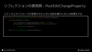 #UE4 | @UNREALENGINE
リフレクションの使用例 - PostEditChangeProperty
エディタ上でパラメータが変更されたときに名前を頼りになにか処理をする
void UMyComponent ::PostEditChangeProperty (FPropertyChangedEvent & PropertyChangedEvent)
{
if( PropertyChangedEvent.Property )
{
FName PropertyName = PropertyChangedEvent.Property-> GetFName ();
if(PropertyName == GET_MEMBER_NAME_CHECKED( UMyComponent , MyVariable))
{
ApplyVariable ( MyVariable );
}
}
Super::PostEditChangeProperty (PropertyChangedEvent);
}
 