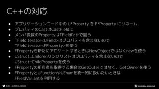 #UE4 | @UNREALENGINE
C++の対応
● アプリケーションコード中の U*Property を F*Property にリネーム
● プロパティのCastはCastFieldに
● メンバ変数のPropertyはTFieldPathで囲う
● TFieldIterator<UField>はプロパティを含まないので
TFieldIterator<FProperty>を使う
● FPropertyを新たにアロケートするときはNewObjectではなくnewを使う
● UStruct::Childrenリンクリストはプロパティを含まないので
UStruct::ChildPropertyを使う
● FPropertyの所有者を取得する場合はGetOuterではなく、GetOwnerを使う
● FPropertyとUFunctionやUEnumを統一的に扱いたいときは
FFieldVariantを利用する
 